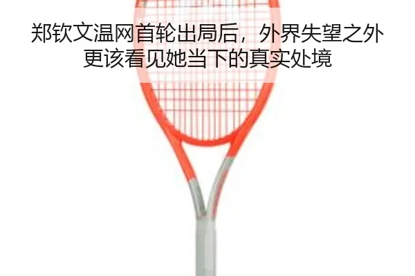 郑钦文温网首轮出局后，外界失望之外更该看见她当下的真实处境